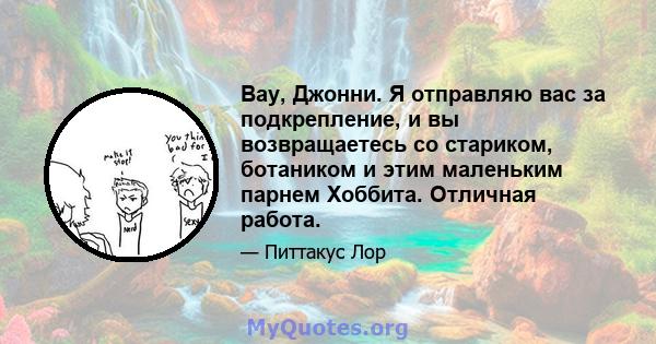 Вау, Джонни. Я отправляю вас за подкрепление, и вы возвращаетесь со стариком, ботаником и этим маленьким парнем Хоббита. Отличная работа.