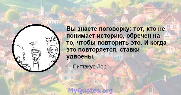 Вы знаете поговорку: тот, кто не понимает историю, обречен на то, чтобы повторить это. И когда это повторяется, ставки удвоены.