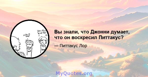 Вы знали, что Джонни думает, что он воскресил Питтакус?