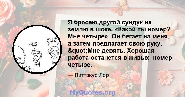 Я бросаю другой сундук на землю в шоке. «Какой ты номер? Мне четыре». Он бегает на меня, а затем предлагает свою руку. "Мне девять. Хорошая работа останется в живых, номер четыре.