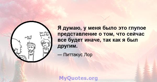 Я думаю, у меня было это глупое представление о том, что сейчас все будет иначе, так как я был другим.