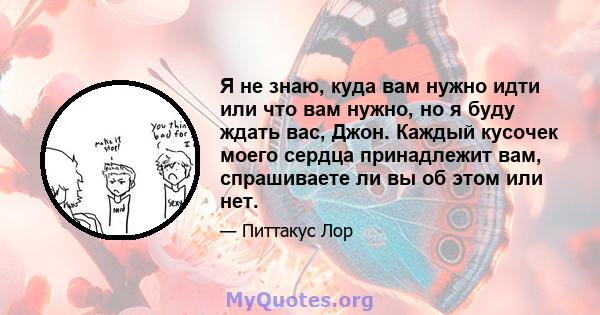 Я не знаю, куда вам нужно идти или что вам нужно, но я буду ждать вас, Джон. Каждый кусочек моего сердца принадлежит вам, спрашиваете ли вы об этом или нет.