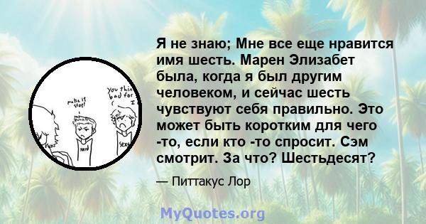 Я не знаю; Мне все еще нравится имя шесть. Марен Элизабет была, когда я был другим человеком, и сейчас шесть чувствуют себя правильно. Это может быть коротким для чего -то, если кто -то спросит. Сэм смотрит. За что?