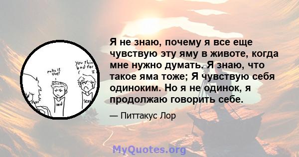 Я не знаю, почему я все еще чувствую эту яму в животе, когда мне нужно думать. Я знаю, что такое яма тоже; Я чувствую себя одиноким. Но я не одинок, я продолжаю говорить себе.