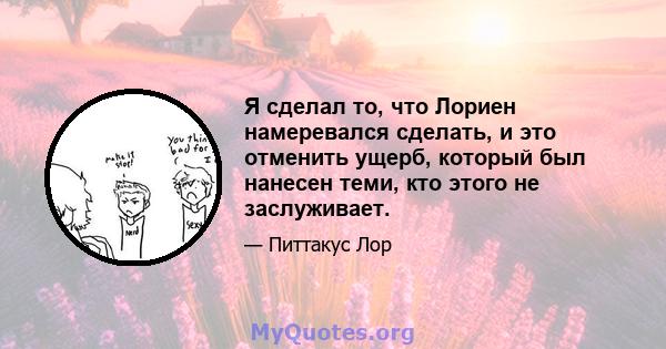 Я сделал то, что Лориен намеревался сделать, и это отменить ущерб, который был нанесен теми, кто этого не заслуживает.