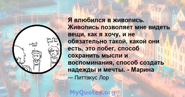 Я влюбился в живопись. Живопись позволяет мне видеть вещи, как я хочу, и не обязательно такой, какой они есть, это побег, способ сохранить мысли и воспоминания, способ создать надежды и мечты. - Марина