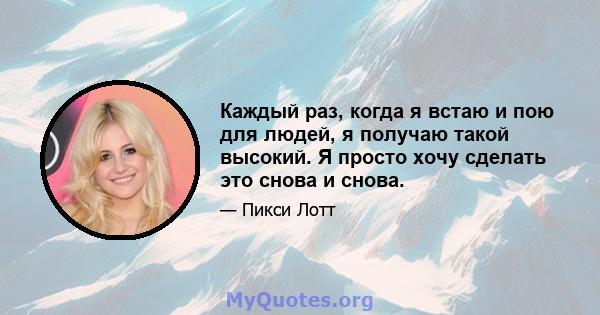 Каждый раз, когда я встаю и пою для людей, я получаю такой высокий. Я просто хочу сделать это снова и снова.