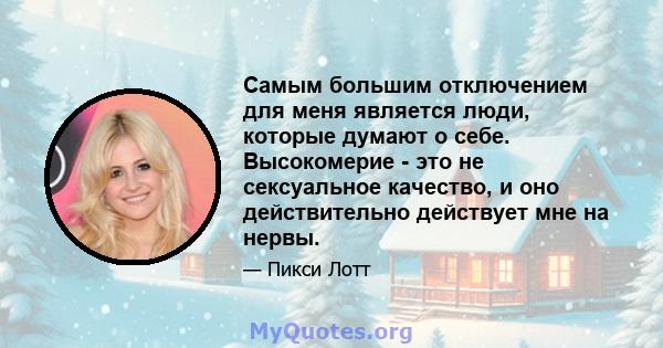 Самым большим отключением для меня является люди, которые думают о себе. Высокомерие - это не сексуальное качество, и оно действительно действует мне на нервы.