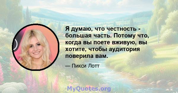 Я думаю, что честность - большая часть. Потому что, когда вы поете вживую, вы хотите, чтобы аудитория поверила вам.