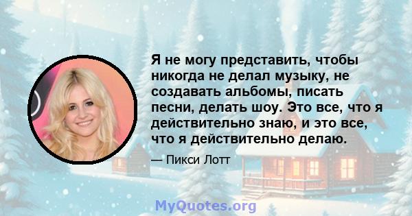 Я не могу представить, чтобы никогда не делал музыку, не создавать альбомы, писать песни, делать шоу. Это все, что я действительно знаю, и это все, что я действительно делаю.