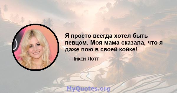 Я просто всегда хотел быть певцом. Моя мама сказала, что я даже пою в своей койке!