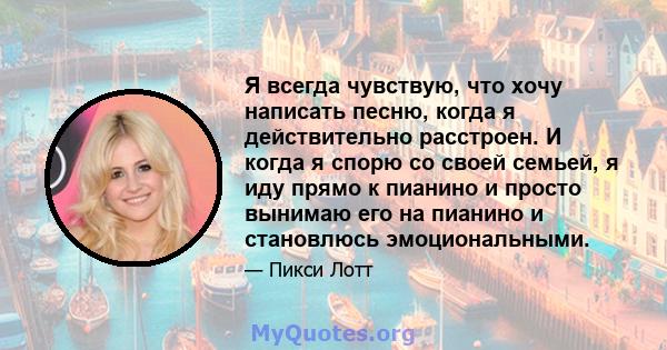 Я всегда чувствую, что хочу написать песню, когда я действительно расстроен. И когда я спорю со своей семьей, я иду прямо к пианино и просто вынимаю его на пианино и становлюсь эмоциональными.