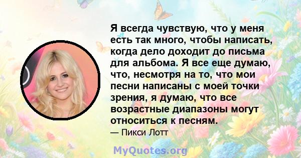 Я всегда чувствую, что у меня есть так много, чтобы написать, когда дело доходит до письма для альбома. Я все еще думаю, что, несмотря на то, что мои песни написаны с моей точки зрения, я думаю, что все возрастные