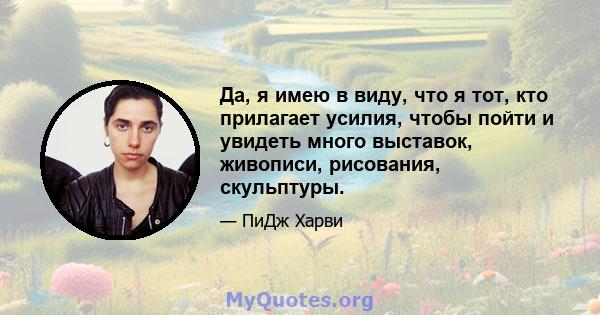 Да, я имею в виду, что я тот, кто прилагает усилия, чтобы пойти и увидеть много выставок, живописи, рисования, скульптуры.