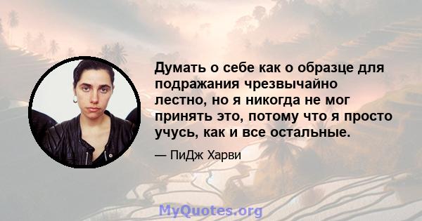 Думать о себе как о образце для подражания чрезвычайно лестно, но я никогда не мог принять это, потому что я просто учусь, как и все остальные.