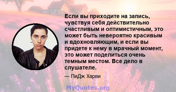 Если вы приходите на запись, чувствуя себя действительно счастливым и оптимистичным, это может быть невероятно красивым и вдохновляющим, и если вы придете к нему в мрачный момент, это может поделиться очень темным