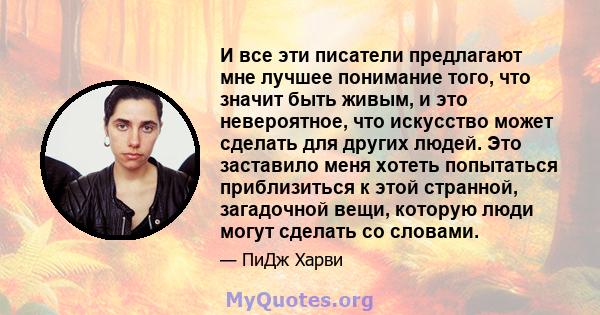 И все эти писатели предлагают мне лучшее понимание того, что значит быть живым, и это невероятное, что искусство может сделать для других людей. Это заставило меня хотеть попытаться приблизиться к этой странной,