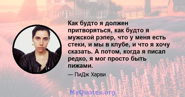 Как будто я должен притворяться, как будто я мужской рэпер, что у меня есть стеки, и мы в клубе, и что я хочу сказать. А потом, когда я писал редко, я мог просто быть пижами.