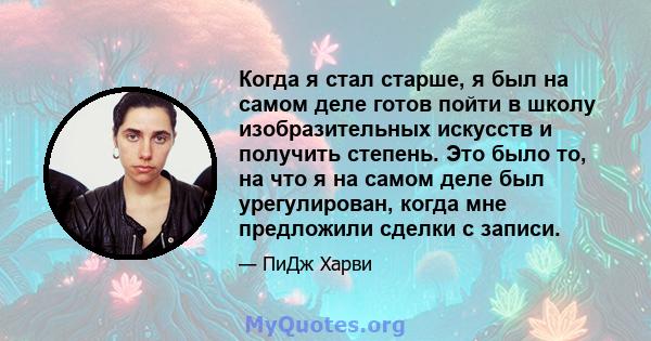 Когда я стал старше, я был на самом деле готов пойти в школу изобразительных искусств и получить степень. Это было то, на что я на самом деле был урегулирован, когда мне предложили сделки с записи.