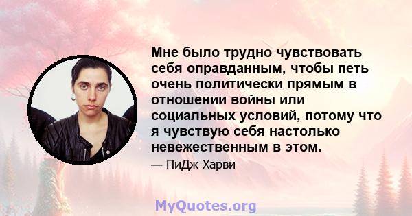 Мне было трудно чувствовать себя оправданным, чтобы петь очень политически прямым в отношении войны или социальных условий, потому что я чувствую себя настолько невежественным в этом.