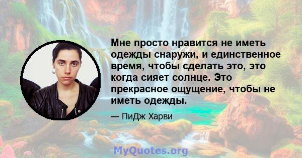 Мне просто нравится не иметь одежды снаружи, и единственное время, чтобы сделать это, это когда сияет солнце. Это прекрасное ощущение, чтобы не иметь одежды.