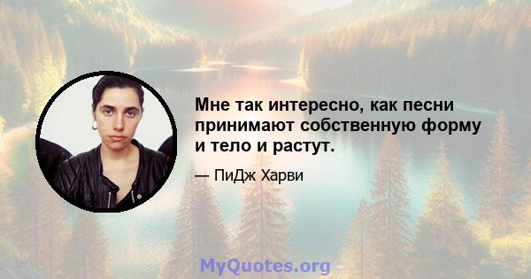 Мне так интересно, как песни принимают собственную форму и тело и растут.