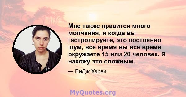 Мне также нравится много молчания, и когда вы гастролируете, это постоянно шум, все время вы все время окружаете 15 или 20 человек. Я нахожу это сложным.