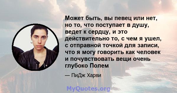 Может быть, вы певец или нет, но то, что поступает в душу, ведет к сердцу, и это действительно то, с чем я ушел, с отправной точкой для записи, что я могу говорить как человек и почувствовать вещи очень глубоко Полем