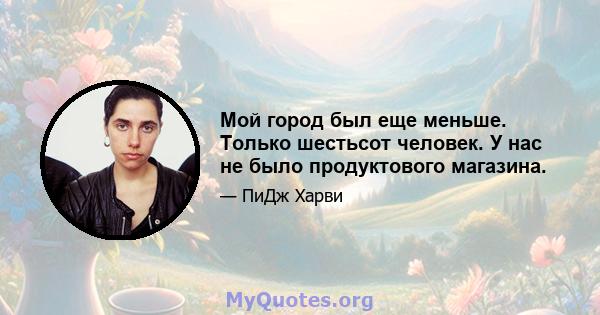 Мой город был еще меньше. Только шестьсот человек. У нас не было продуктового магазина.