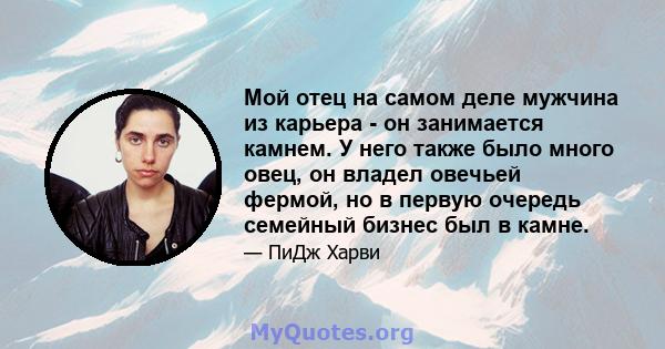 Мой отец на самом деле мужчина из карьера - он занимается камнем. У него также было много овец, он владел овечьей фермой, но в первую очередь семейный бизнес был в камне.