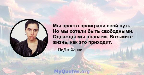 Мы просто проиграли свой путь. Но мы хотели быть свободными. Однажды мы плаваем. Возьмите жизнь, как это приходит.