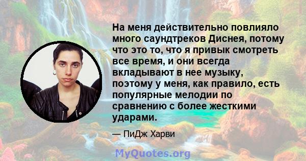 На меня действительно повлияло много саундтреков Диснея, потому что это то, что я привык смотреть все время, и они всегда вкладывают в нее музыку, поэтому у меня, как правило, есть популярные мелодии по сравнению с