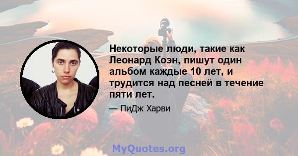 Некоторые люди, такие как Леонард Коэн, пишут один альбом каждые 10 лет, и трудится над песней в течение пяти лет.