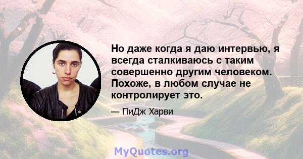 Но даже когда я даю интервью, я всегда сталкиваюсь с таким совершенно другим человеком. Похоже, в любом случае не контролирует это.