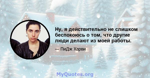 Ну, я действительно не слишком беспокоюсь о том, что другие люди делают из моей работы.