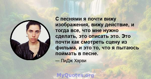 С песнями я почти вижу изображения, вижу действие, и тогда все, что мне нужно сделать, это описать это. Это почти как смотреть сцену из фильма, и это то, что я пытаюсь поймать в песне.