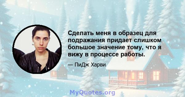 Сделать меня в образец для подражания придает слишком большое значение тому, что я вижу в процессе работы.