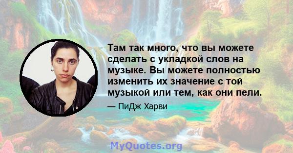 Там так много, что вы можете сделать с укладкой слов на музыке. Вы можете полностью изменить их значение с той музыкой или тем, как они пели.