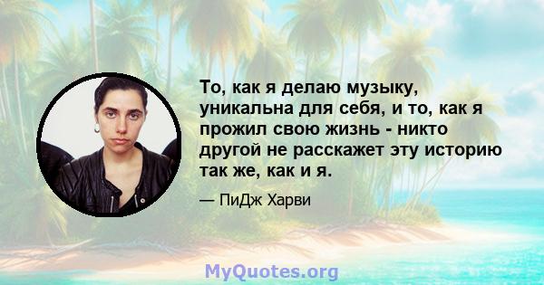 То, как я делаю музыку, уникальна для себя, и то, как я прожил свою жизнь - никто другой не расскажет эту историю так же, как и я.