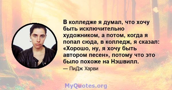 В колледже я думал, что хочу быть исключительно художником, а потом, когда я попал сюда, в колледж, я сказал: «Хорошо, ну, я хочу быть автором песен», потому что это было похоже на Нэшвилл.