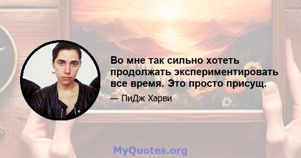 Во мне так сильно хотеть продолжать экспериментировать все время. Это просто присущ.