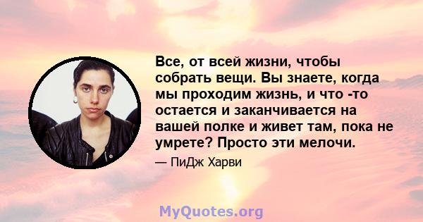 Все, от всей жизни, чтобы собрать вещи. Вы знаете, когда мы проходим жизнь, и что -то остается и заканчивается на вашей полке и живет там, пока не умрете? Просто эти мелочи.