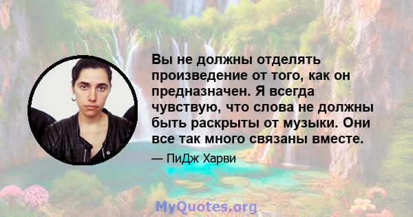 Вы не должны отделять произведение от того, как он предназначен. Я всегда чувствую, что слова не должны быть раскрыты от музыки. Они все так много связаны вместе.