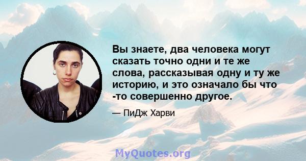 Вы знаете, два человека могут сказать точно одни и те же слова, рассказывая одну и ту же историю, и это означало бы что -то совершенно другое.