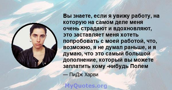 Вы знаете, если я увижу работу, на которую на самом деле меня очень страдают и вдохновляют, это заставляет меня хотеть попробовать с моей работой, что, возможно, я не думал раньше, и я думаю, что это самый большой