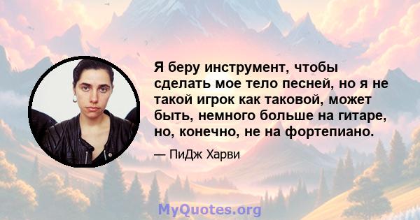 Я беру инструмент, чтобы сделать мое тело песней, но я не такой игрок как таковой, может быть, немного больше на гитаре, но, конечно, не на фортепиано.