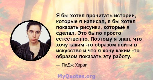 Я бы хотел прочитать истории, которые я написал, я бы хотел показать рисунки, которые я сделал. Это было просто естественно. Поэтому я знал, что хочу каким -то образом пойти в искусство и что я хочу каким -то образом