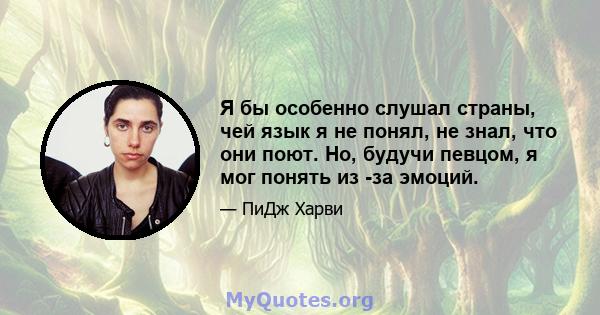 Я бы особенно слушал страны, чей язык я не понял, не знал, что они поют. Но, будучи певцом, я мог понять из -за эмоций.