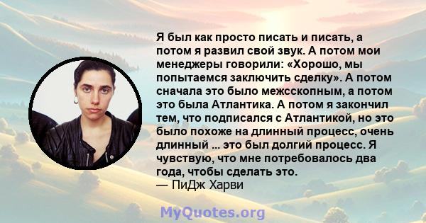 Я был как просто писать и писать, а потом я развил свой звук. А потом мои менеджеры говорили: «Хорошо, мы попытаемся заключить сделку». А потом сначала это было межсскопным, а потом это была Атлантика. А потом я