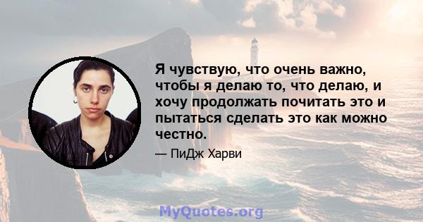 Я чувствую, что очень важно, чтобы я делаю то, что делаю, и хочу продолжать почитать это и пытаться сделать это как можно честно.